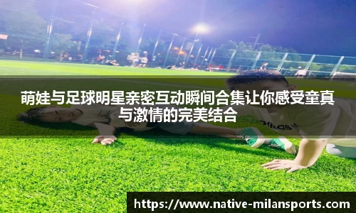 萌娃与足球明星亲密互动瞬间合集让你感受童真与激情的完美结合